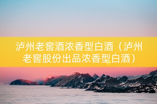 泸州老窖酒浓香型白酒（泸州老窖股份出品浓香型白酒）