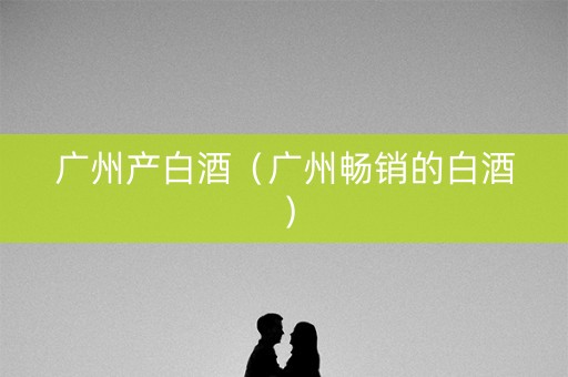 广州产白酒（广州畅销的白酒）