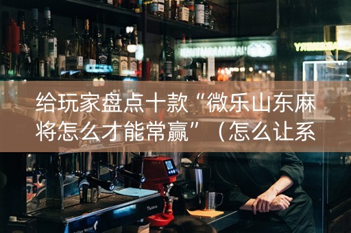 给玩家盘点十款“微乐山东麻将怎么才能常赢”（怎么让系统给你发好牌)