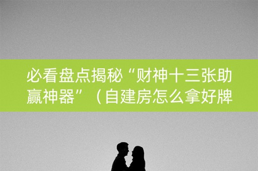 必看盘点揭秘“财神十三张助赢神器”（自建房怎么拿好牌)