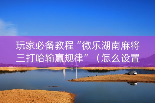 玩家必备教程“微乐湖南麻将三打哈输赢规律”（怎么设置才能赢)