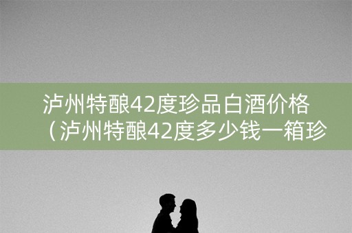 泸州特酿42度珍品白酒价格（泸州特酿42度多少钱一箱珍品）