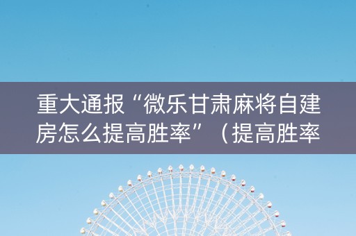 重大通报“微乐甘肃麻将自建房怎么提高胜率”（提高胜率软件)