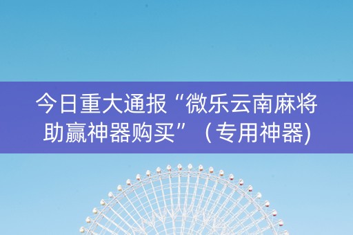 今日重大通报“微乐云南麻将助赢神器购买”（专用神器)
