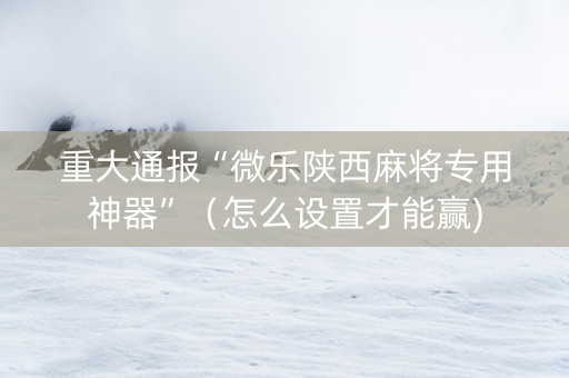 重大通报“微乐陕西麻将专用神器”（怎么设置才能赢)