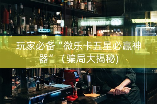 玩家必备“微乐卡五星必赢神器”（骗局大揭秘)