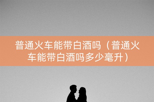 普通火车能带白酒吗（普通火车能带白酒吗多少毫升）