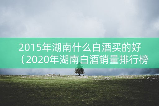 2015年湖南什么白酒买的好（2020年湖南白酒销量排行榜）