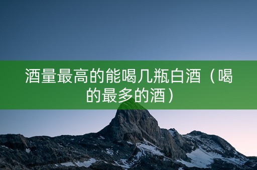 酒量最高的能喝几瓶白酒（喝的最多的酒）
