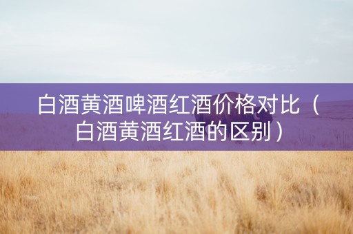 白酒黄酒啤酒红酒价格对比（白酒黄酒红酒的区别）