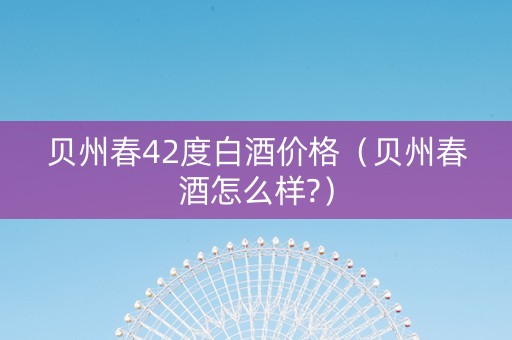 贝州春42度白酒价格（贝州春酒怎么样?）
