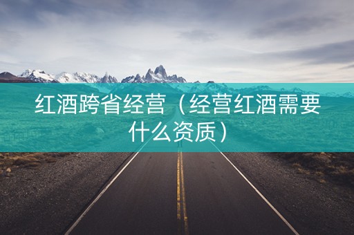 红酒跨省经营（经营红酒需要什么资质）
