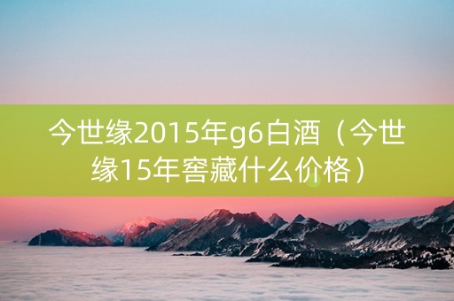今世缘2015年g6白酒（今世缘15年窖藏什么价格）