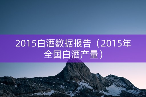2015白酒数据报告（2015年全国白酒产量）