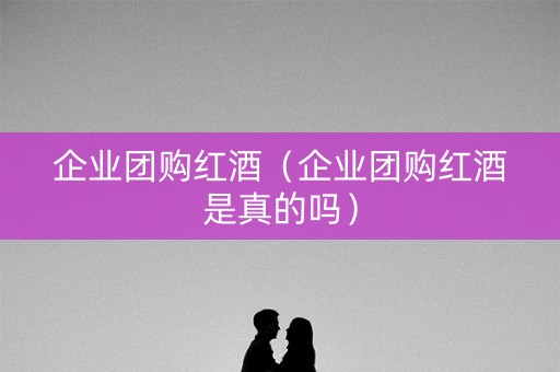 企业团购红酒（企业团购红酒是真的吗）