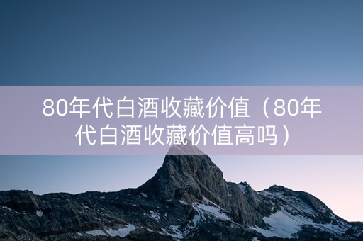 80年代白酒收藏价值（80年代白酒收藏价值高吗）