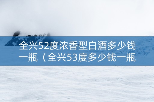 全兴52度浓香型白酒多少钱一瓶（全兴53度多少钱一瓶）