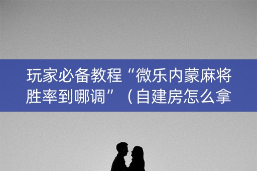玩家必备教程“微乐内蒙麻将胜率到哪调”（自建房怎么拿好牌)