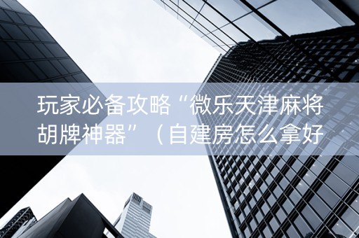 玩家必备攻略“微乐天津麻将胡牌神器”（自建房怎么拿好牌)