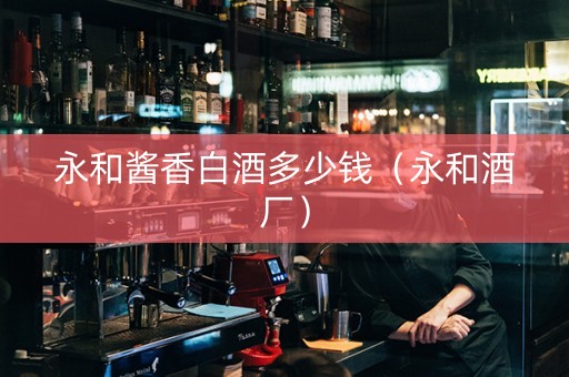 永和酱香白酒多少钱（永和酒厂）