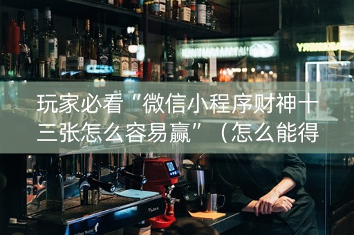 玩家必看“微信小程序财神十三张怎么容易赢”（怎么能得到好牌)