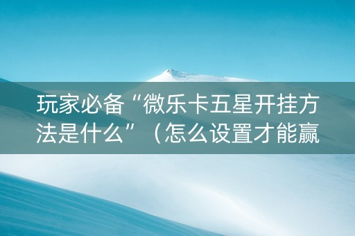 玩家必备“微乐卡五星开挂方法是什么”（怎么设置才能赢)
