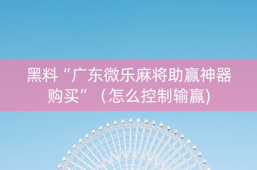 黑料“广东微乐麻将助赢神器购买”（怎么控制输赢)