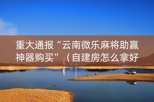 重大通报“云南微乐麻将助赢神器购买”（自建房怎么拿好牌)