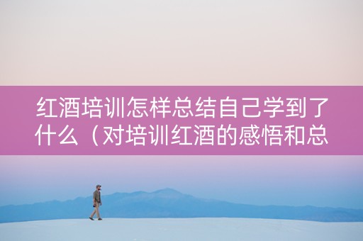 红酒培训怎样总结自己学到了什么（对培训红酒的感悟和总结）