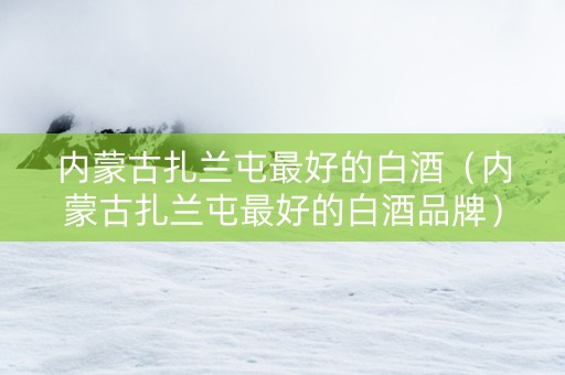 内蒙古扎兰屯最好的白酒（内蒙古扎兰屯最好的白酒品牌）