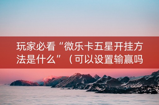 玩家必看“微乐卡五星开挂方法是什么”（可以设置输赢吗)
