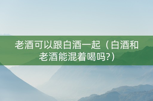 老酒可以跟白酒一起（白酒和老酒能混着喝吗?）