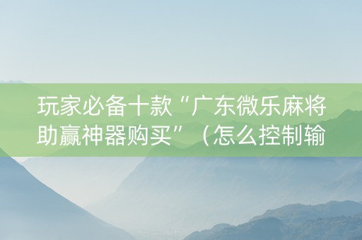 玩家必备十款“广东微乐麻将助赢神器购买”（怎么控制输赢)