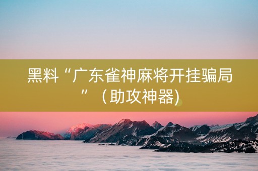 黑料“广东雀神麻将开挂骗局”（助攻神器)