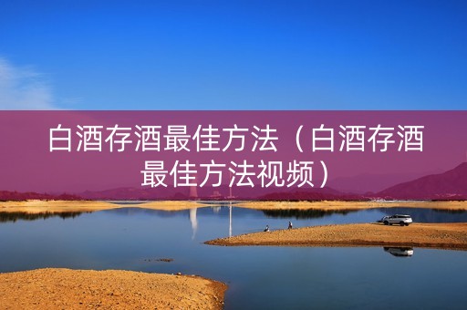 白酒存酒最佳方法（白酒存酒最佳方法视频）