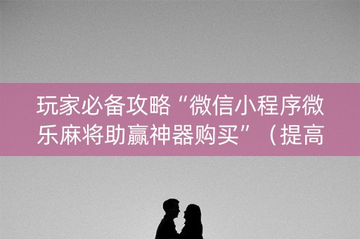 玩家必备攻略“微信小程序微乐麻将助赢神器购买”（提高胜率技巧)