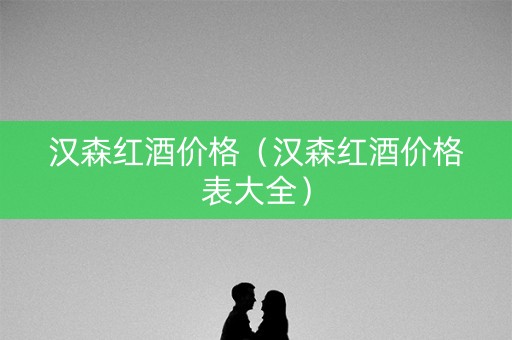 汉森红酒价格（汉森红酒价格表大全）