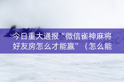 今日重大通报“微信雀神麻将好友房怎么才能赢”（怎么能让牌好一点)