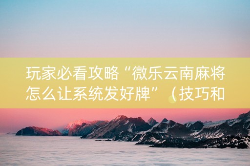 玩家必看攻略“微乐云南麻将怎么让系统发好牌”（技巧和打好牌方法)