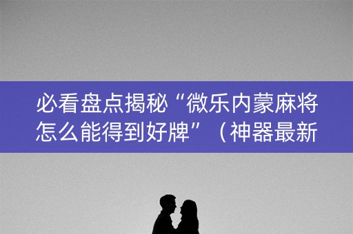 必看盘点揭秘“微乐内蒙麻将怎么能得到好牌”（神器最新免费)
