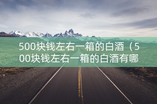 500块钱左右一箱的白酒（500块钱左右一箱的白酒有哪些）