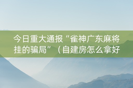 今日重大通报“雀神广东麻将挂的骗局”（自建房怎么拿好牌)