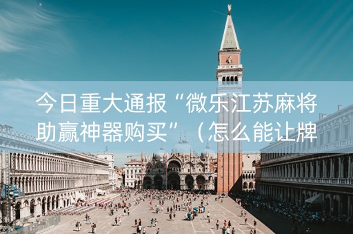 今日重大通报“微乐江苏麻将助赢神器购买”（怎么能让牌好一点)