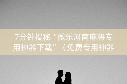 7分钟揭秘“微乐河南麻将专用神器下载”（免费专用神器)