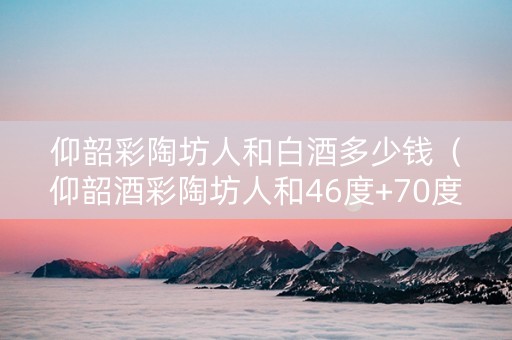 仰韶彩陶坊人和白酒多少钱（仰韶酒彩陶坊人和46度+70度）