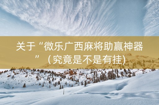 关于“微乐广西麻将助赢神器”（究竟是不是有挂)