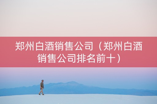 郑州白酒销售公司（郑州白酒销售公司排名前十）