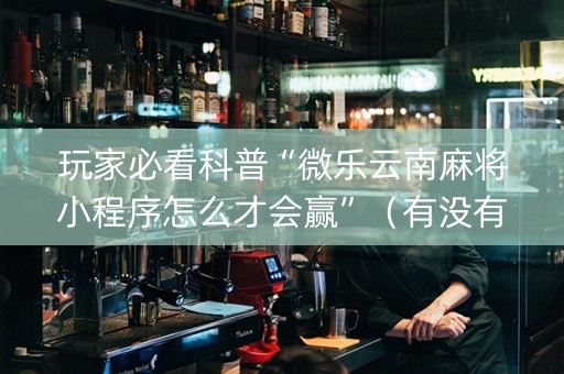 玩家必看科普“微乐云南麻将小程序怎么才会赢”（有没有猫腻)