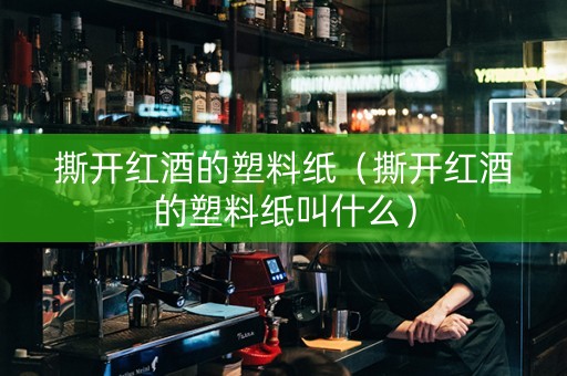 撕开红酒的塑料纸（撕开红酒的塑料纸叫什么）
