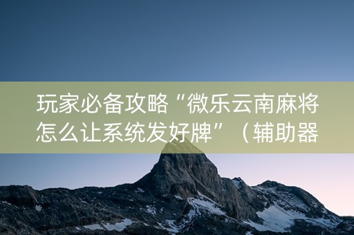 玩家必备攻略“微乐云南麻将怎么让系统发好牌”（辅助器下载)